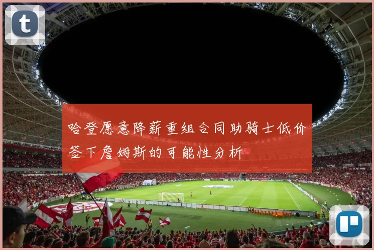 哈登愿意降薪重组合同助骑士低价签下詹姆斯的可能性分析
