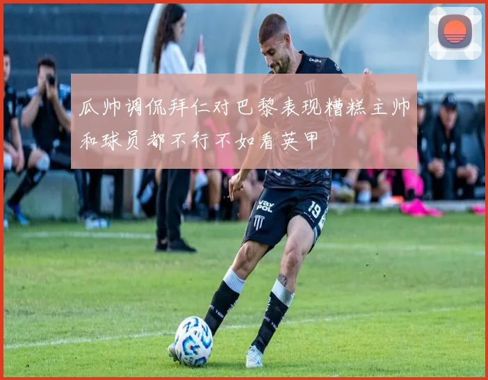 瓜帅调侃拜仁对巴黎表现糟糕主帅和球员都不行不如看英甲