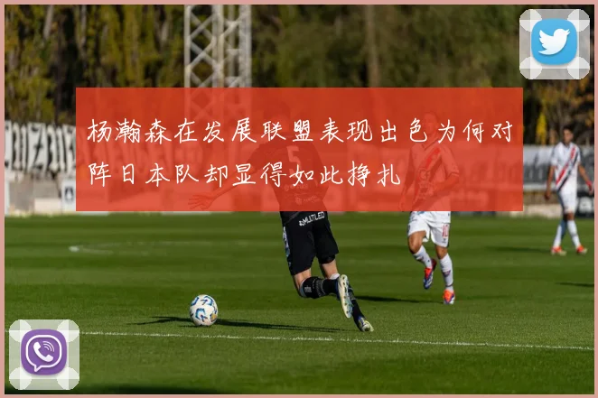 杨瀚森在发展联盟表现出色为何对阵日本队却显得如此挣扎