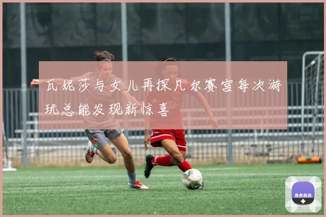 瓦妮莎与女儿再探凡尔赛宫每次游玩总能发现新惊喜