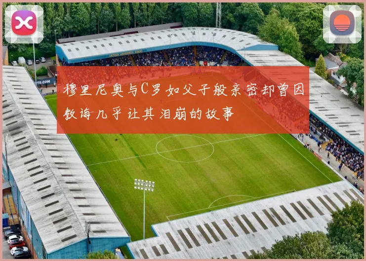 穆里尼奥与C罗如父子般亲密却曾因教诲几乎让其泪崩的故事