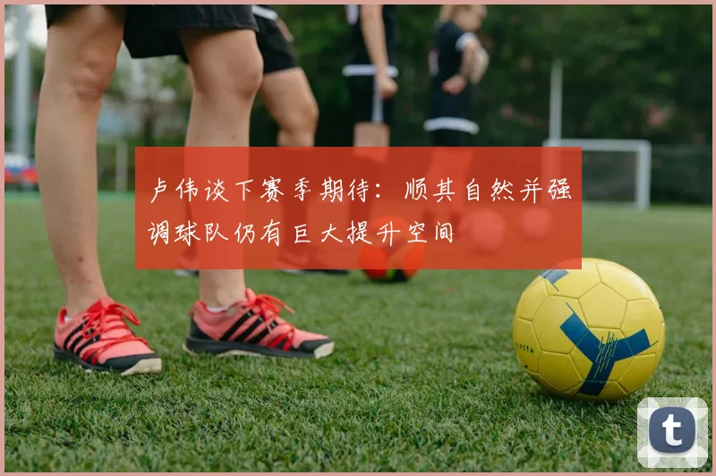 卢伟谈下赛季期待：顺其自然并强调球队仍有巨大提升空间