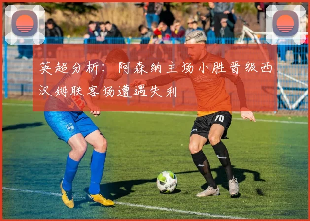 英超分析：阿森纳主场小胜晋级西汉姆联客场遭遇失利