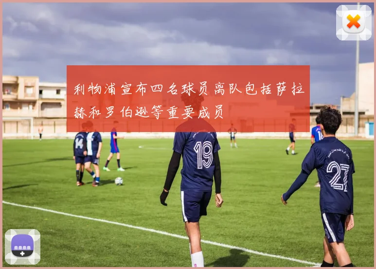 利物浦宣布四名球员离队包括萨拉赫和罗伯逊等重要成员