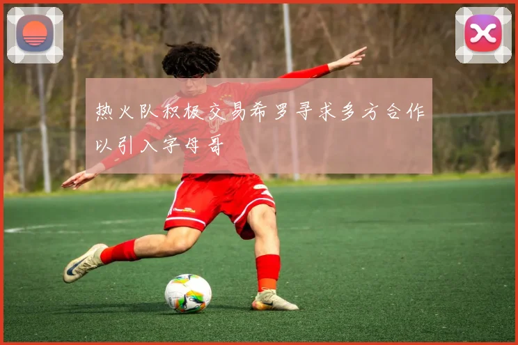 热火队积极交易希罗寻求多方合作以引入字母哥