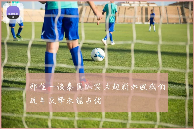 邵佳一谈泰国队实力超新加坡我们近年交锋未能占优