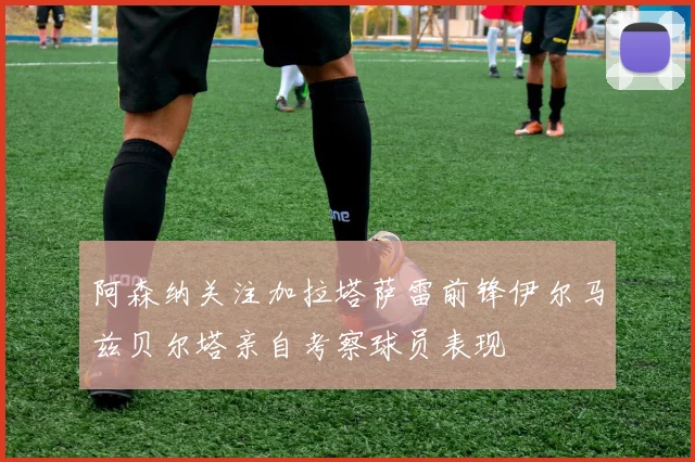 阿森纳关注加拉塔萨雷前锋伊尔马兹贝尔塔亲自考察球员表现