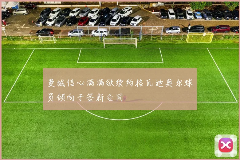 曼城信心满满欲续约格瓦迪奥尔球员倾向于签新合同
