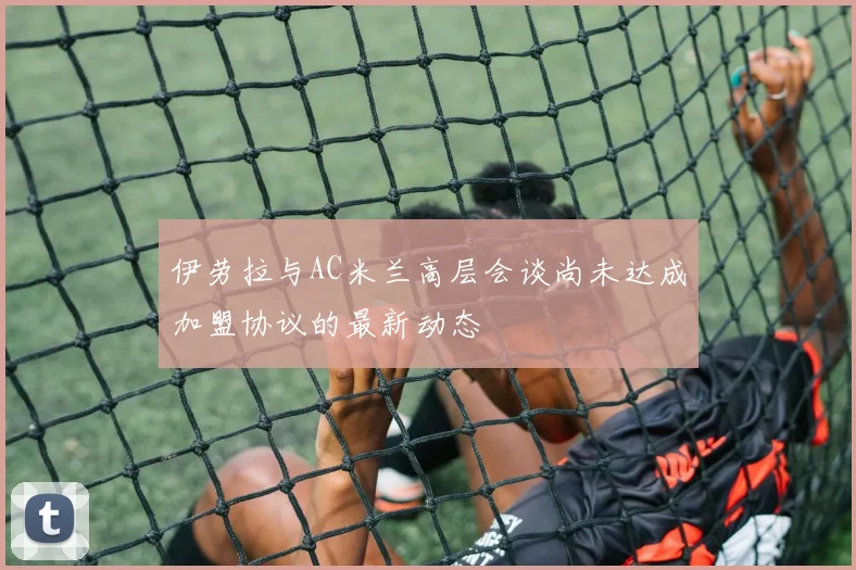 伊劳拉与AC米兰高层会谈尚未达成加盟协议的最新动态