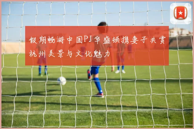 假期畅游中国PJ华盛顿携妻子共赏杭州美景与文化魅力