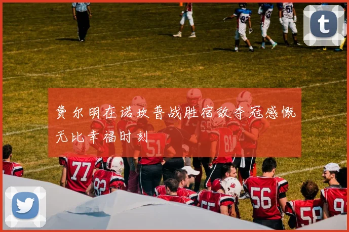 费尔明在诺坎普战胜宿敌夺冠感慨无比幸福时刻