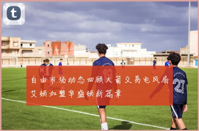 自由市场动态回顾火箭交易电风扇艾顿加盟华盛顿新篇章