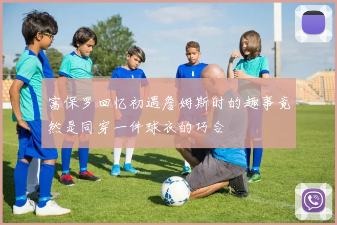 富保罗回忆初遇詹姆斯时的趣事竟然是同穿一件球衣的巧合