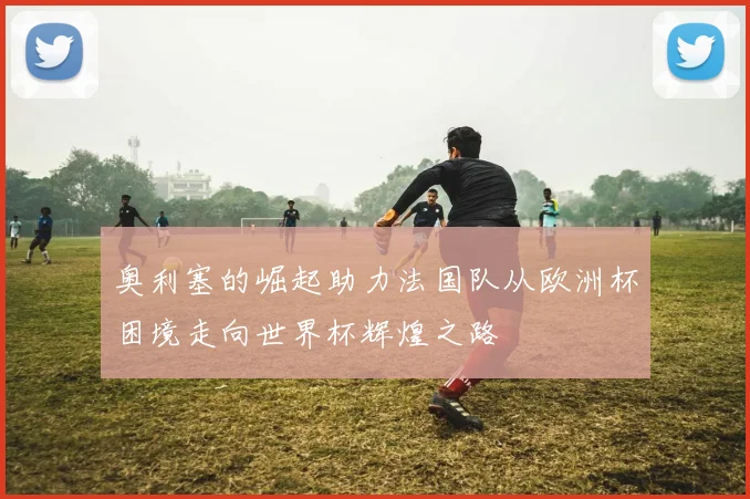 奥利塞的崛起助力法国队从欧洲杯困境走向世界杯辉煌之路