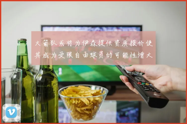 火箭队或将为伊森提供资质报价使其成为受限自由球员的可能性增大