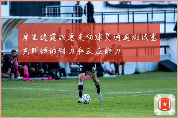 库里透露故意走向球员通道测试塞克斯顿的耐力和反应能力