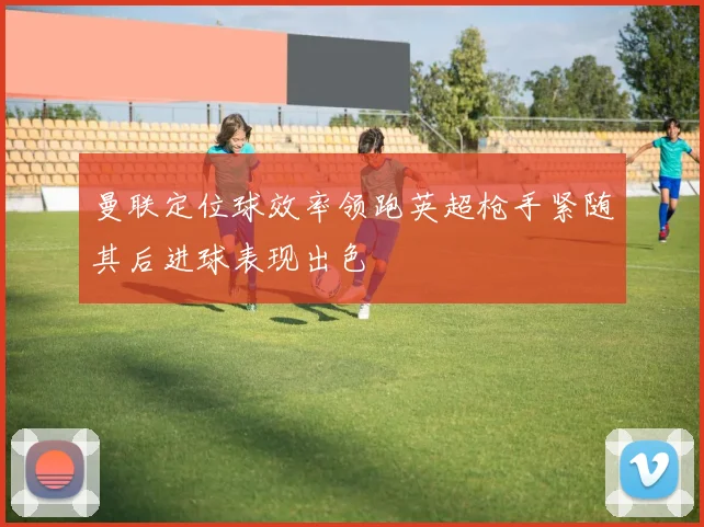 曼联定位球效率领跑英超枪手紧随其后进球表现出色