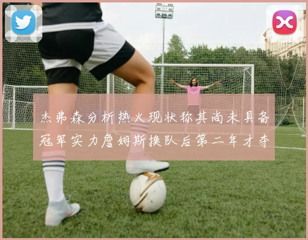 杰弗森分析热火现状称其尚未具备冠军实力詹姆斯换队后第二年才夺冠