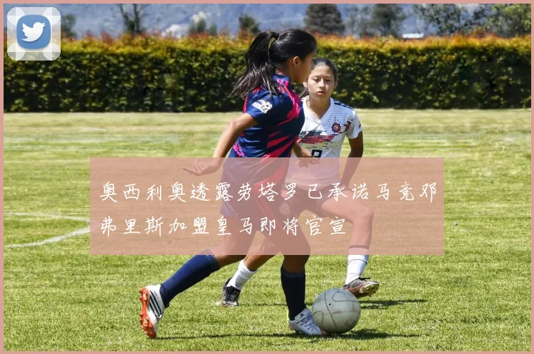 奥西利奥透露劳塔罗已承诺马竞邓弗里斯加盟皇马即将官宣