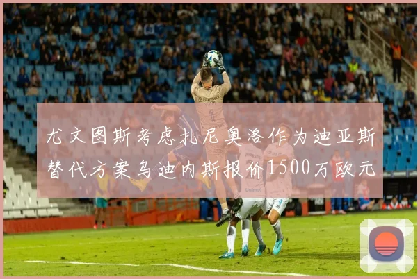 尤文图斯考虑扎尼奥洛作为迪亚斯替代方案乌迪内斯报价1500万欧元起步