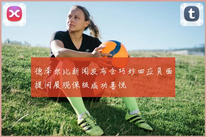 德泽尔比新闻发布会巧妙回应负面提问展现保级成功喜悦