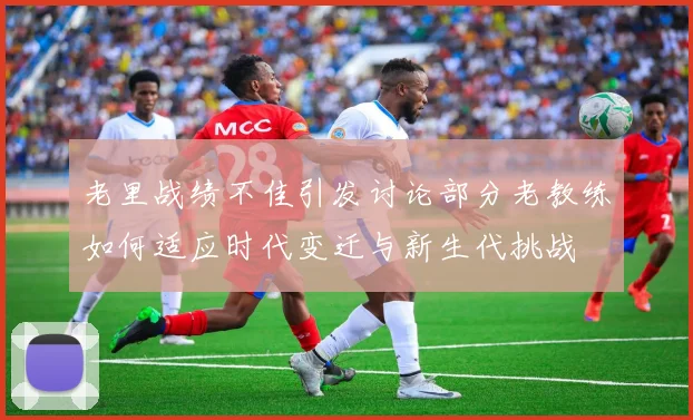 老里战绩不佳引发讨论部分老教练如何适应时代变迁与新生代挑战